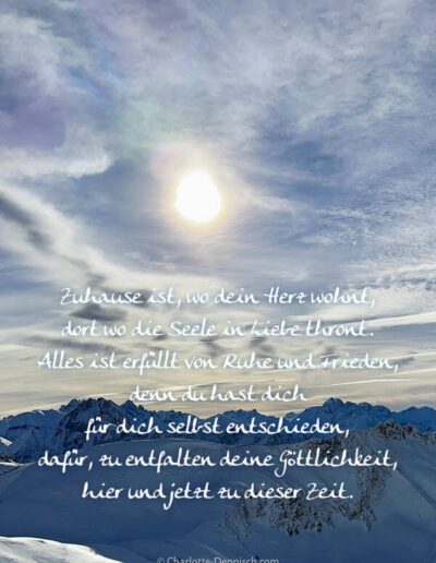 Charlotte Deppisch, Weisheiten und Naturfotos: Zuhause ist, wo dein Herz wohnt, dort wo die Seele in Liebe thront. Alles ist erfüllt von Ruhe und Frieden, denn du hast dich für dich selbst entschieden, dafür, zu entfalten deine Göttlichkeit, hier und jetzt zu dieser Zeit.